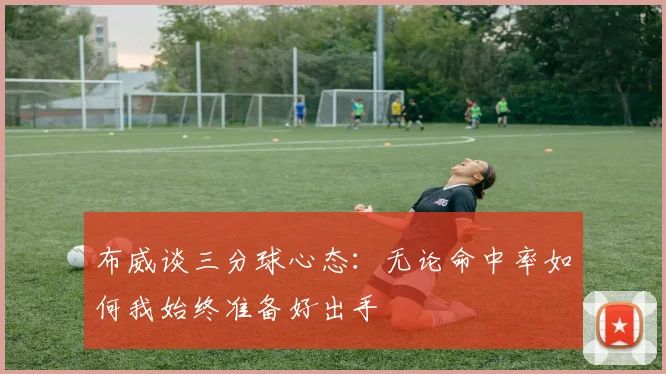 布威谈三分球心态：无论命中率如何我始终准备好出手