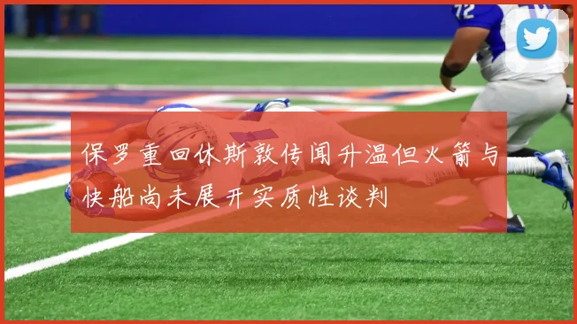 保罗重回休斯敦传闻升温但火箭与快船尚未展开实质性谈判