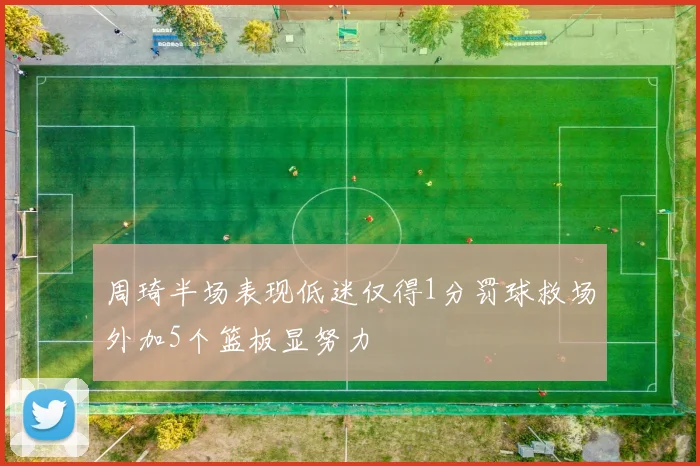 周琦半场表现低迷仅得1分罚球救场外加5个篮板显努力