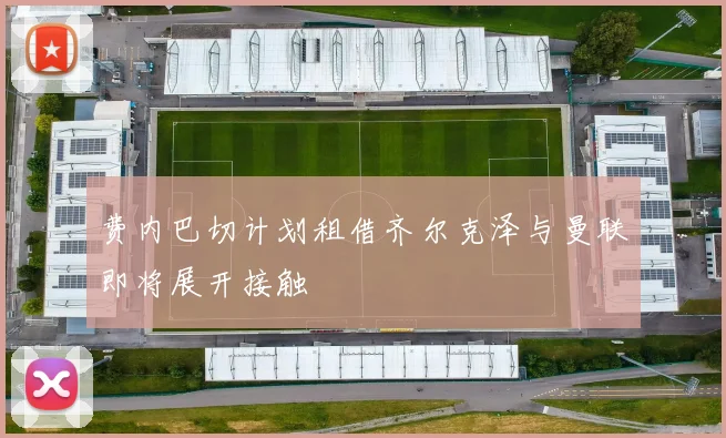 费内巴切计划租借齐尔克泽与曼联即将展开接触