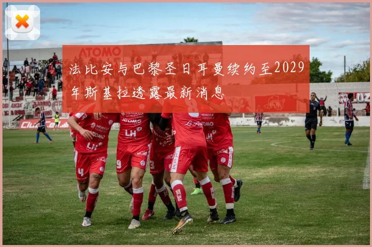 法比安与巴黎圣日耳曼续约至2029年斯基拉透露最新消息