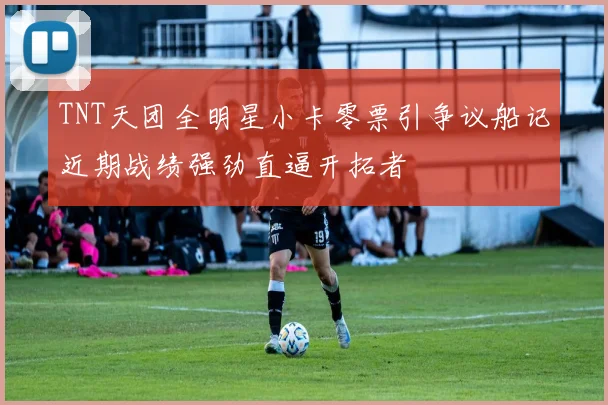 TNT天团全明星小卡零票引争议船记近期战绩强劲直逼开拓者