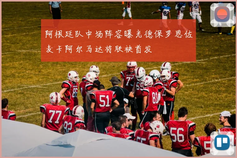 阿根廷队中场阵容曝光德保罗恩佐麦卡阿尔马达将联袂首发