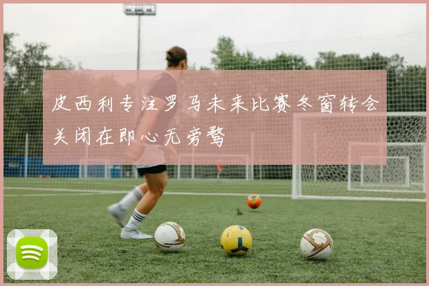 皮西利专注罗马未来比赛冬窗转会关闭在即心无旁骛