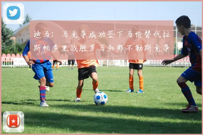 迪马：马竞争成功签下马伦替代拉斯帕多里战胜罗马和那不勒斯竞争