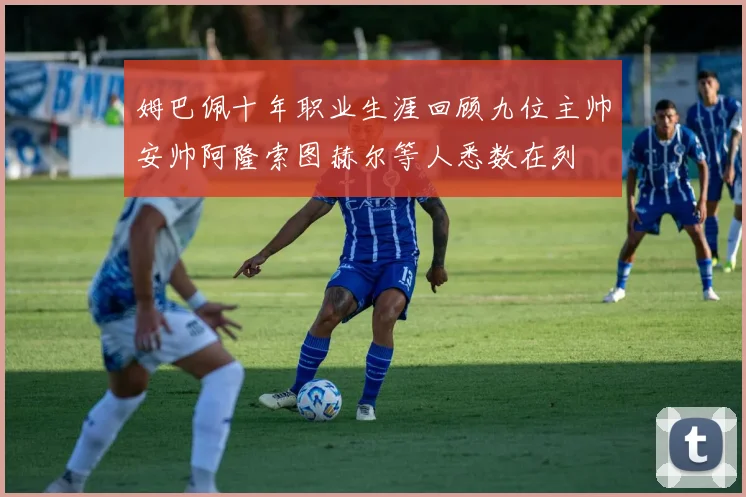 姆巴佩十年职业生涯回顾九位主帅安帅阿隆索图赫尔等人悉数在列