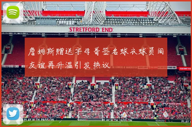 詹姆斯赠送字母哥签名球衣球员间友谊再升温引发热议