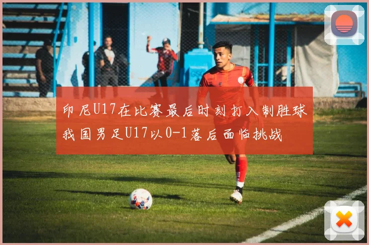 印尼U17在比赛最后时刻打入制胜球我国男足U17以0-1落后面临挑战